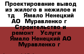 Проектирование-вывод из жилого в нежилое и тд. - Ямало-Ненецкий АО, Муравленко г. Строительство и ремонт » Услуги   . Ямало-Ненецкий АО,Муравленко г.